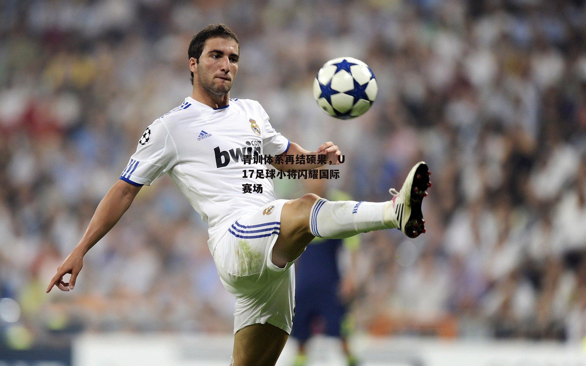 青训体系再结硕果，U17足球小将闪耀国际赛场