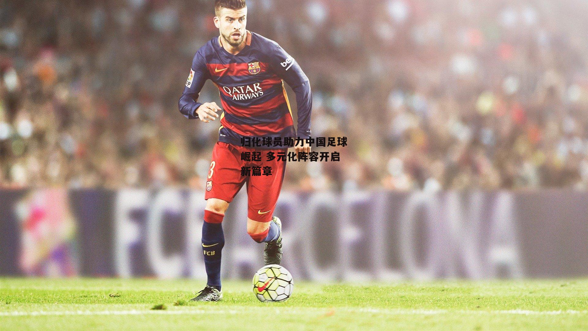 归化球员助力中国足球崛起 多元化阵容开启新篇章